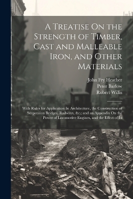 A Treatise On the Strength of Timber, Cast and Malleable Iron, and Other Materials - Peter Barlow, Robert Willis, John Fry Heather