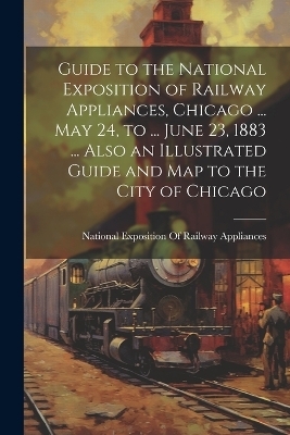 Guide to the National Exposition of Railway Appliances, Chicago ... May 24, to ... June 23, 1883 ... Also an Illustrated Guide and Map to the City of Chicago