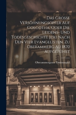 Das Grosse Versöhnungsopfer Auf Golgotha, Oder Die Leidens- Und Todesgeschichte Jesu Nach Den Vier Evangelisten, Zu Oberammerg Au 1870 Aufgeführt