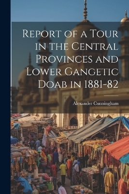 Report of a Tour in the Central Provinces and Lower Gangetic Doab in 1881-82 - Alexander Cunningham