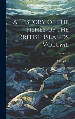 A History of the Fishes of the British Islands Volume; Volume 1 - A F Lydon