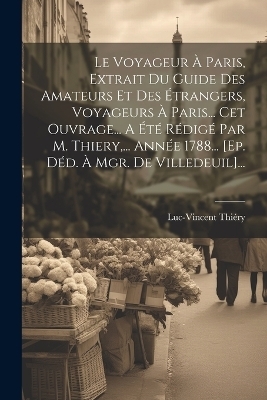 Le Voyageur À Paris, Extrait Du Guide Des Amateurs Et Des Étrangers, Voyageurs À Paris... Cet Ouvrage... A Été Rédigé Par M. Thiery, ... Année 1788... [ep. Déd. À Mgr. De Villedeuil]...