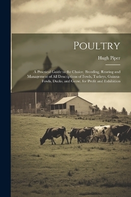 Poultry; a Practical Guide to the Choice, Breeding, Rearing and Management of all Descriptions of Fowls, Turkeys, Guinea-fowls, Ducks, and Geese, for Profit and Exhibition - Hugh Piper