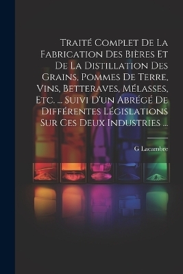 Trait&eacute; Complet De La Fabrication Des Bi&egrave;res Et De La Distillation Des Grains, Pommes De Terre, Vins, Betteraves, M&eacute;lasses, Etc. ... Suivi D'un Abr&eacute;g&eacute; De Diff&eacute;rentes L&eacute;gislations Sur Ces Deux Industries ... - G Lacambre