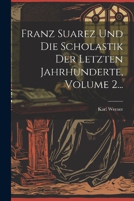 Franz Suarez Und Die Scholastik Der Letzten Jahrhunderte, Volume 2... - Karl Werner