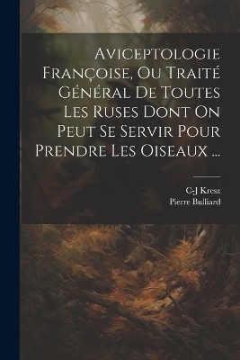Aviceptologie Françoise, Ou Traité Général De Toutes Les Ruses Dont On Peut Se Servir Pour Prendre Les Oiseaux ... - Pierre Bulliard, C-J Kresz