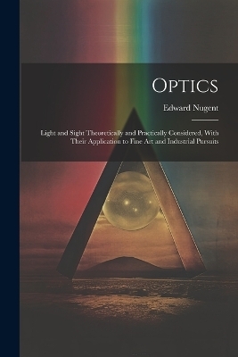 Optics; Light and Sight Theoretically and Practically Considered, With Their Application to Fine art and Industrial Pursuits - Edward Nugent