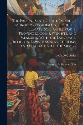 The Present State of the Empire of Morocco. Its Animals, Products, Climate, Soil, Cities, Ports, Provinces, Coins, Weights, and Measures. With the Language, Religion, Laws, Manners, Customs, and Character, of the Moors; the History of the Dynasties Since - Louis de Ch&eacute;nier