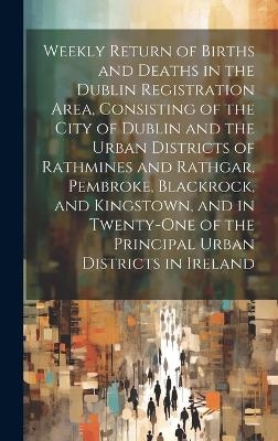 Weekly Return of Births and Deaths in the Dublin Registration Area, Consisting of the City of Dublin and the Urban Districts of Rathmines and Rathgar, Pembroke, Blackrock, and Kingstown, and in Twenty-One of the Principal Urban Districts in Ireland -  Anonymous