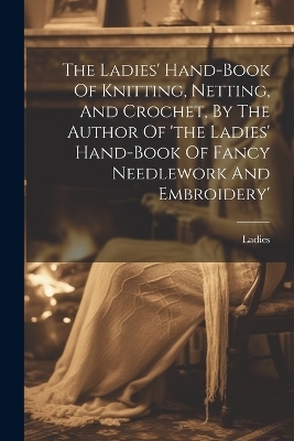 The Ladies' Hand-book Of Knitting, Netting, And Crochet, By The Author Of 'the Ladies' Hand-book Of Fancy Needlework And Embroidery'