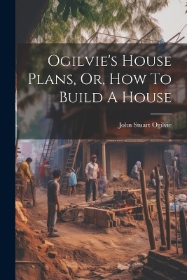 Ogilvie's House Plans, Or, How To Build A House - John Stuart Ogilvie