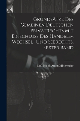 Grunds&auml;tze Des Gemeinen Deutschen Privatrechts Mit Einschluss Des Handels-, Wechsel- Und Seerechts, Erster Band - Carl Joseph Anton Mittermaier