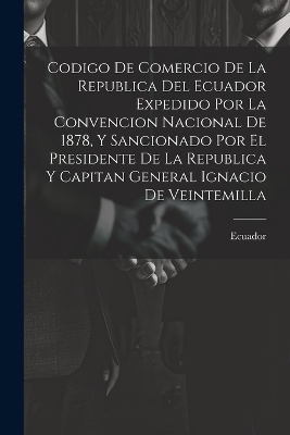 Codigo De Comercio De La Republica Del Ecuador Expedido Por La Convencion Nacional De 1878, Y Sancionado Por El Presidente De La Republica Y Capitan General Ignacio De Veintemilla