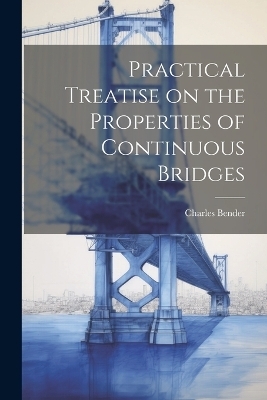 Practical Treatise on the Properties of Continuous Bridges - Charles Bender