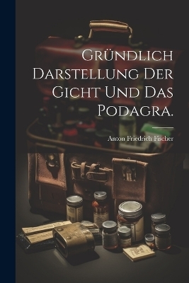 Gr&uuml;ndlich Darstellung der Gicht und das Podagra. - Anton Friedrich Fischer