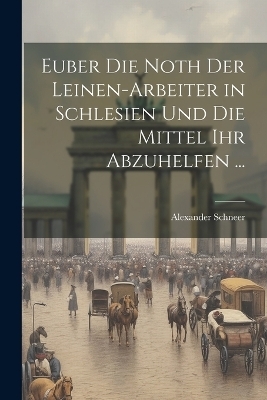 Euber Die Noth Der Leinen-Arbeiter in Schlesien Und Die Mittel Ihr Abzuhelfen ... - Alexander Schneer