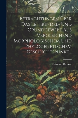 Betrachtungen &Uuml;ber Das Leitb&uuml;ndel- Und Grundgewebe Aus Vergleichend Morphologischem Und Phylogenetischem Geschichtspunkt... - Edmund Russow