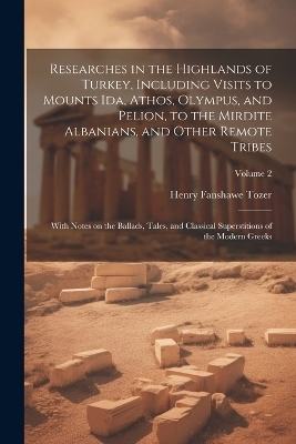 Researches in the Highlands of Turkey, Including Visits to Mounts Ida, Athos, Olympus, and Pelion, to the Mirdite Albanians, and Other Remote Tribes; With Notes on the Ballads, Tales, and Classical Superstitions of the Modern Greeks; Volume 2