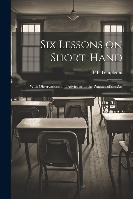 Six Lessons on Short-hand; With Observations and Advice as to the Practice of the Art