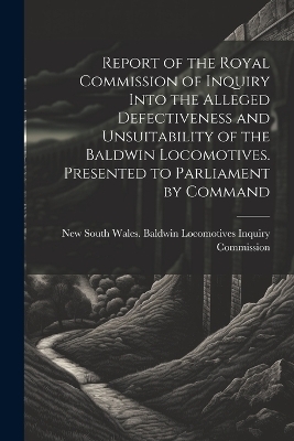 Report of the Royal Commission of Inquiry Into the Alleged Defectiveness and Unsuitability of the Baldwin Locomotives. Presented to Parliament by Command