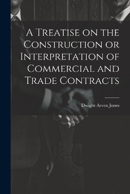 A Treatise on the Construction or Interpretation of Commercial and Trade Contracts - Dwight Arven Jones