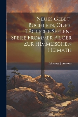 Neues Gebet-B&uuml;chlein, Oder, T&auml;gliche Seelen-Speise Frommer Pilger Zur Himmlischen Heimath - Johannes J Amstutz
