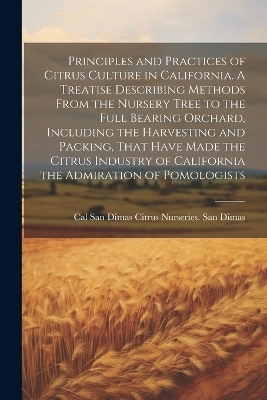 Principles and Practices of Citrus Culture in California. A Treatise Describing Methods From the Nursery Tree to the Full Bearing Orchard, Including the Harvesting and Packing, That Have Made the Citrus Industry of California the Admiration of Pomologists