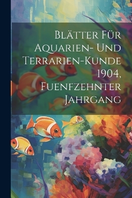 Bl&auml;tter f&uuml;r Aquarien- und Terrarien-Kunde 1904, Fuenfzehnter Jahrgang -  Anonymous