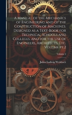 A Manual of the Mechanics of Engineering and of the Construction of Machines. Designed as a Text-book for Technical Schools and Colleges, and for the use of Engineers, Architects, etc. Volume pt.2; Volume 2 - Julius Ludwig Weisbach