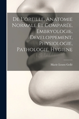 De L'oreille, Anatomie Normale Et Compar&eacute;e, Embryologie, Developpement, Physiologie, Pathologie, Hygiene - Marie Ernest Gell&eacute;