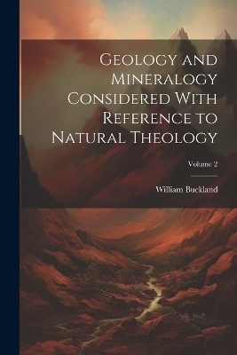 Geology and Mineralogy Considered With Reference to Natural Theology; Volume 2 - William Buckland
