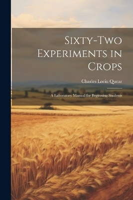 Sixty-two Experiments in Crops; a Laboratory Manual for Beginning Students - Charles Lorin Quear