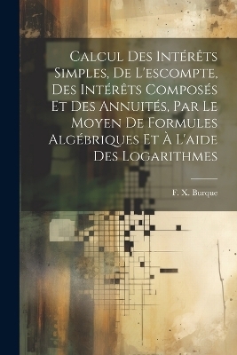 Calcul des intérêts simples, de l'escompte, des intérêts composés et des annuités, par le moyen de formules algébriques et à l'aide des logarithmes - F X Burque