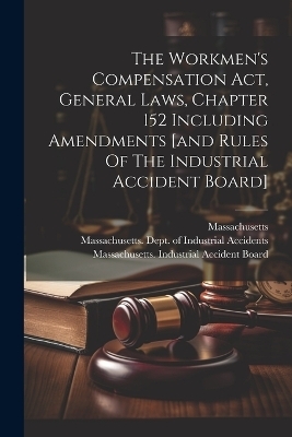 The Workmen's Compensation Act, General Laws, Chapter 152 Including Amendments [and Rules Of The Industrial Accident Board]
