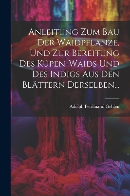 Anleitung Zum Bau Der Waidpflanze, Und Zur Bereitung Des K&uuml;pen-waids Und Des Indigs Aus Den Bl&auml;ttern Derselben... - Adolph Ferdinand Gehlen
