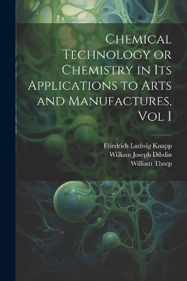 Chemical Technology or Chemistry in its Applications to Arts and Manufactures, Vol I - William Thorp, William Joseph Dibdin, Friedrich Ludwig Knapp