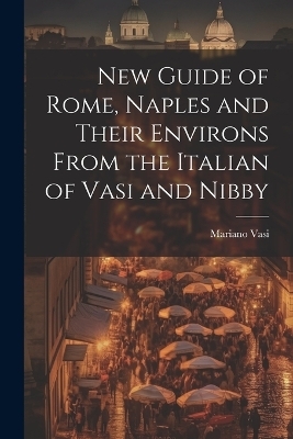 New Guide of Rome, Naples and Their Environs From the Italian of Vasi and Nibby - Mariano Vasi