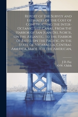 Report of the Survey and Estimates of the Cost of Constructing the Inter-oceanic Ship Canal, From the Harbor of San Juan del Norte, on the Atlantic, to the Harbor of Brito, on the Pacific, in the State of Nicaragua, Central America, Made for the American, - O W 1803-1870 Childs, J D Fay