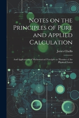 Notes on the Principles of Pure and Applied Calculation; and Applications of Mathematical Principles to Theories of the Physical Forces - James Challis