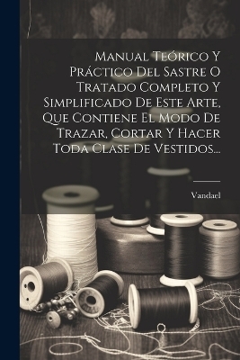 Manual Teórico Y Práctico Del Sastre O Tratado Completo Y Simplificado De Este Arte, Que Contiene El Modo De Trazar, Cortar Y Hacer Toda Clase De Vestidos...