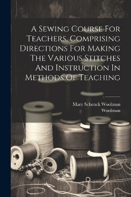 A Sewing Course For Teachers, Comprising Directions For Making The Various Stitches And Instruction In Methods Of Teaching - Mary Schenck Woolman