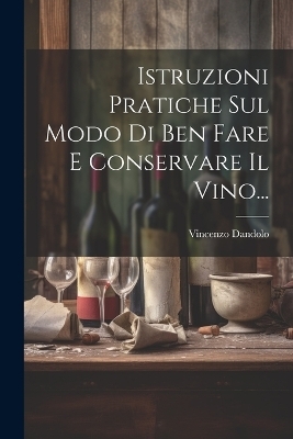 Istruzioni Pratiche Sul Modo Di Ben Fare E Conservare Il Vino... - Vincenzo Dandolo