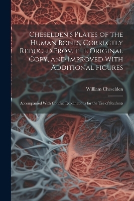 Cheselden's Plates of the Human Bones, Correctly Reduced From the Original Copy, and Improved With Additional Figures; Accompanied With Concise Explanations for the use of Students - William Cheselden