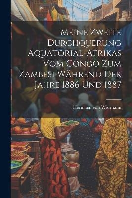 Meine zweite Durchquerung &Auml;quatorial-Afrikas vom Congo zum Zambesi w&auml;hrend der Jahre 1886 und 1887 - Hermann Von Wissmann