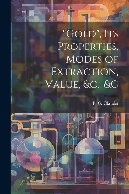 "Gold", its Properties, Modes of Extraction, Value, &c., &c - F G Claudet
