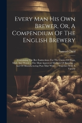 Every Man His Own Brewer, Or, A Compendium Of The English Brewery - Samuel Child