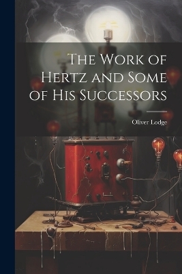 The Work of Hertz and Some of his Successors - Oliver Lodge