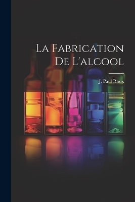 La Fabrication De L'alcool - J Paul Roux