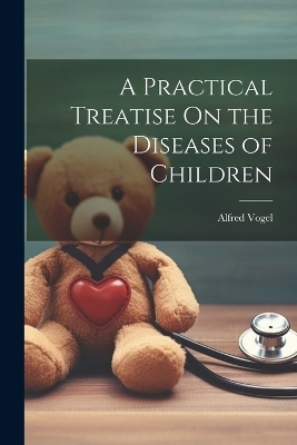 A Practical Treatise On the Diseases of Children - Alfred Vogel
