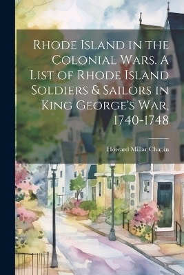 Rhode Island in the Colonial Wars. A List of Rhode Island Soldiers & Sailors in King George's war, 1740-1748 - Howard Millar Chapin